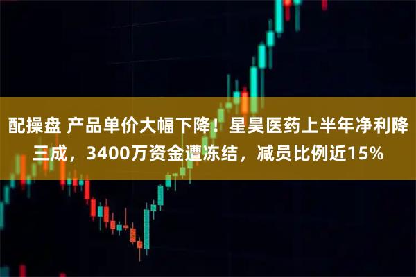 配操盘 产品单价大幅下降！星昊医药上半年净利降三成，3400万资金遭冻结，减员比例近15%
