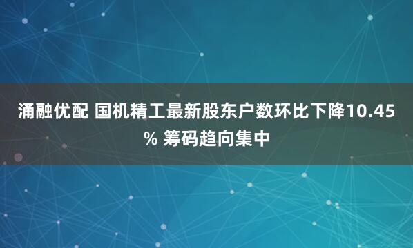 涌融优配 国机精工最新股东户数环比下降10.45% 筹码趋向集中