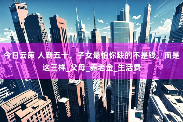 今日云策 人到五十,子女最怕你缺的不是钱,而是这三样_父母_养老金_生活费