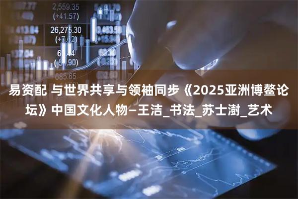 易资配 与世界共享与领袖同步《2025亚洲博鳌论坛》中国文化人物—王洁_书法_苏士澍_艺术