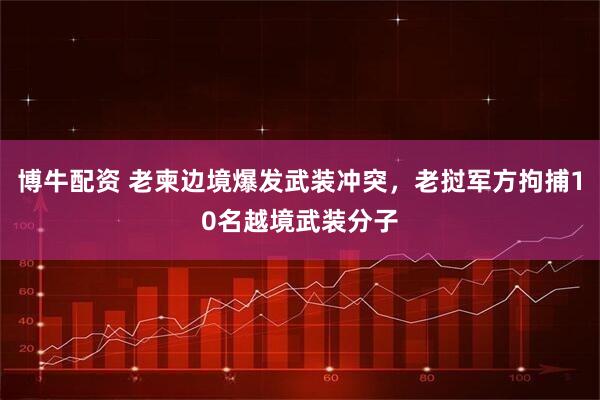 博牛配资 老柬边境爆发武装冲突,老挝军方拘捕10名越境武装分子