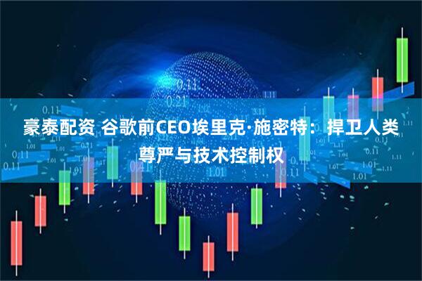 豪泰配资 谷歌前CEO埃里克·施密特:捍卫人类尊严与技术控制权