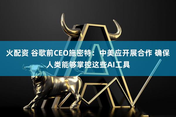 火配资 谷歌前CEO施密特:中美应开展合作 确保人类能够掌控这些AI工具