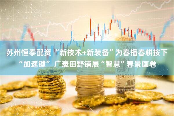 苏州恒泰配资 “新技术+新装备”为春播春耕按下“加速键” 广袤田野铺展“智慧”春景画卷