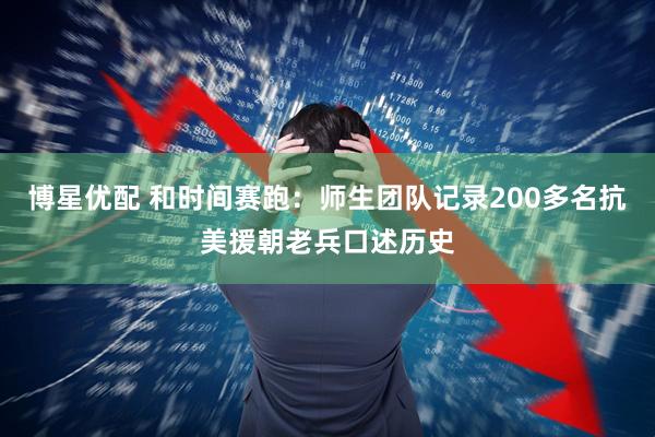 博星优配 和时间赛跑：师生团队记录200多名抗美援朝老兵口述历史