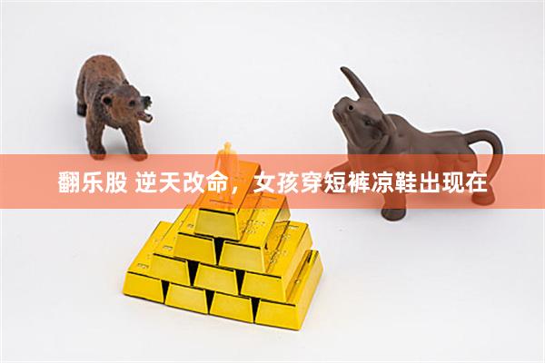 翻乐股 逆天改命，女孩穿短裤凉鞋出现在