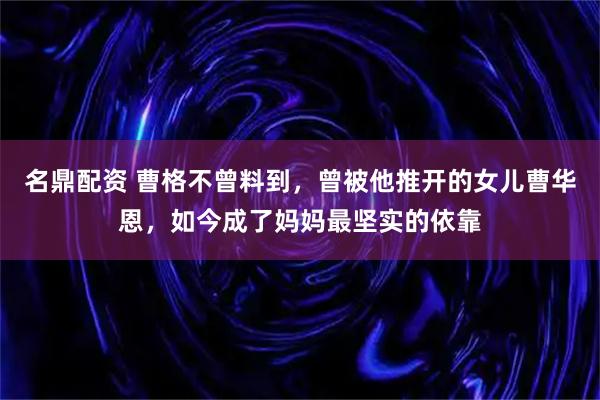 名鼎配资 曹格不曾料到，曾被他推开的女儿曹华恩，如今成了妈妈最坚实的依靠