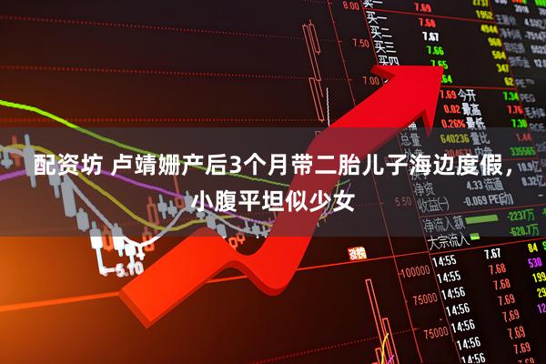 配资坊 卢靖姗产后3个月带二胎儿子海边度假，小腹平坦似少女