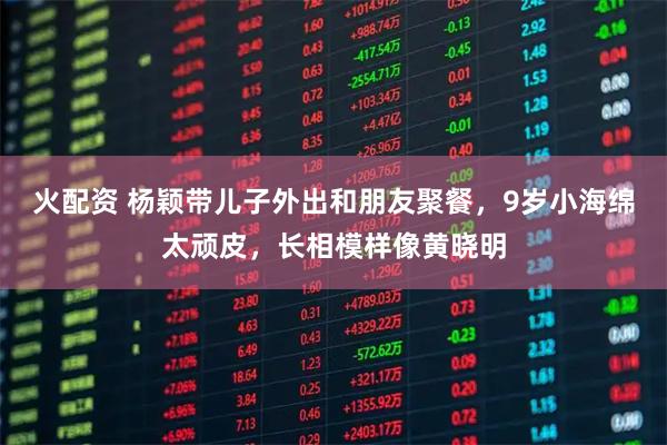 火配资 杨颖带儿子外出和朋友聚餐，9岁小海绵太顽皮，长相模样像黄晓明