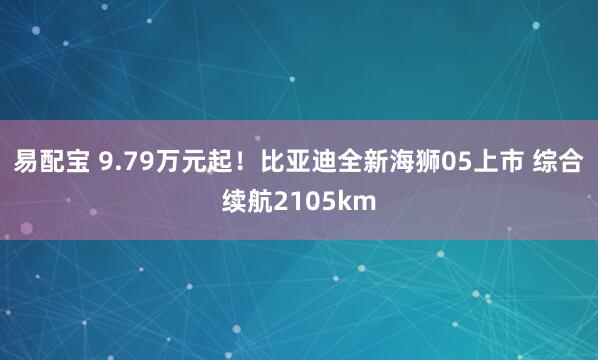 易配宝 9.79万元起！比亚迪全新海狮05上市 综合续航2105km