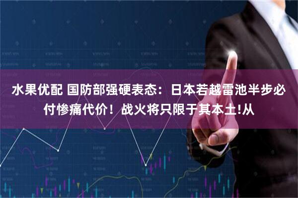 水果优配 国防部强硬表态：日本若越雷池半步必付惨痛代价！战火将只限于其本土!从