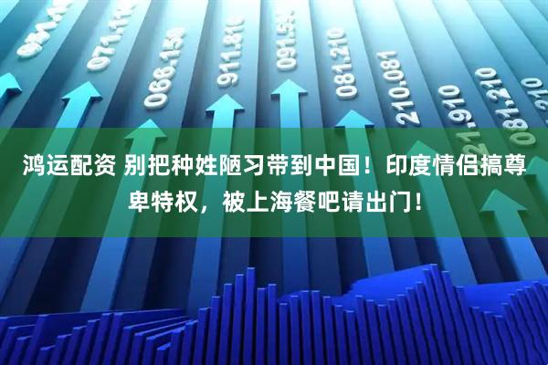 鸿运配资 别把种姓陋习带到中国！印度情侣搞尊卑特权，被上海餐吧请出门！