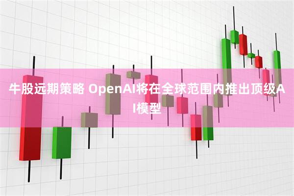 牛股远期策略 OpenAI将在全球范围内推出顶级AI模型