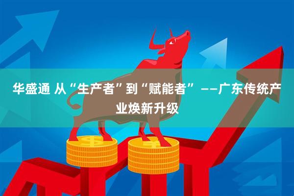华盛通 从“生产者”到“赋能者” ——广东传统产业焕新升级