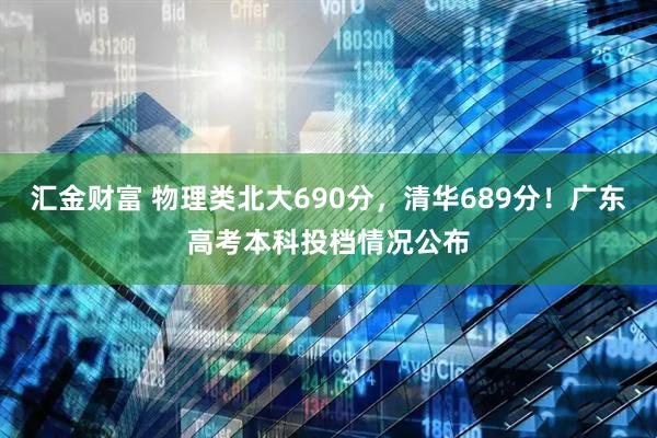 汇金财富 物理类北大690分，清华689分！广东高考本科投档情况公布