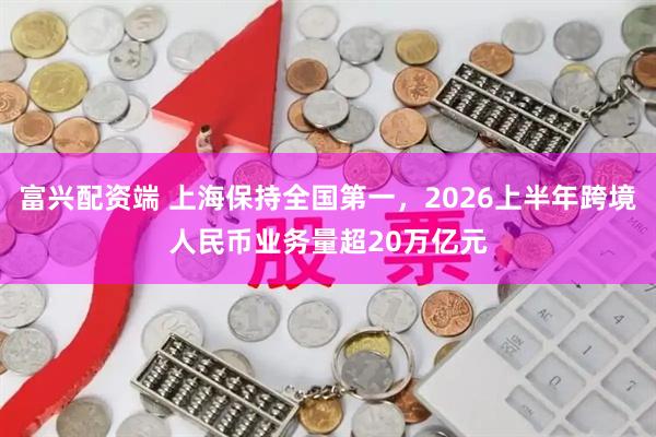富兴配资端 上海保持全国第一，2026上半年跨境人民币业务量超20万亿元