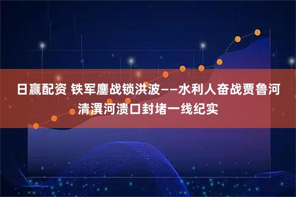 日赢配资 铁军鏖战锁洪波——水利人奋战贾鲁河清潩河溃口封堵一线纪实