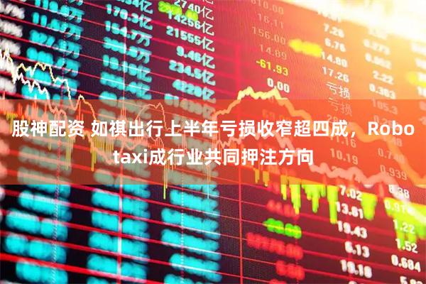 股神配资 如祺出行上半年亏损收窄超四成，Robotaxi成行业共同押注方向