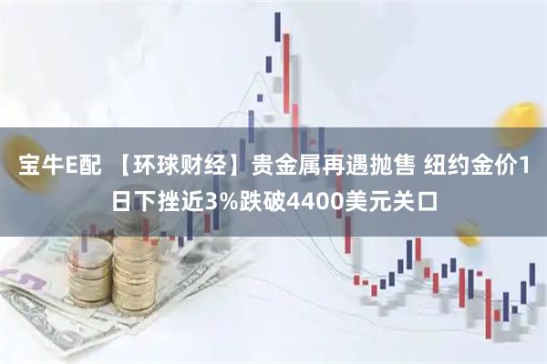 宝牛E配 【环球财经】贵金属再遇抛售 纽约金价1日下挫近3%跌破4400美元关口