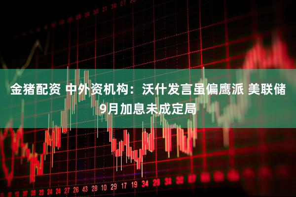 金猪配资 中外资机构：沃什发言虽偏鹰派 美联储9月加息未成定局